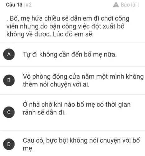 Câu 13vert # 2
Bố, mẹ hứa chiều sẽ dẫn em đi chơi công
viên nhưng do bận công việc đột : xuất bố
không về được. Lúc đó em sẽ:
A Tự đi không cần đến bố mẹ nữa.
B B
thèm nói chuyện với ai.
Vô phòng đóng cửa nằm một mình không
Ở nhà chờ khi nào bố mẹ có thời gian
C c rảnh sẽ dẫn đi.
D
Cau có , bực bôi không nói chuyện với bố
Báo lỗi I