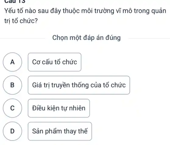 Câu 13
Yếu tố nào sau đây thuộc môi trường vĩ mô trong quản
trị tổ chức?
Chọn một đáp án đúng
A ) Cơ cấu tổ chức
B D
Giá trị truyền thống của tổ chức
C Điều kiện tự nhiên
v
D
Sản phẩm thay thế