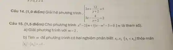 Câu 14. (1,0 điểm) Giải hệ phương trình .
 ) 2x+(12)/(y+2)=5 3x-(4)/(y+2)=2 
Câu 15. (1,5 điểm) Cho phương trình x^2-2(m+1)x-m^2-3=0 (m là tham số).
a) Giải phương trình với m=2
b) Tìm m để phương trình có hai nghiệm phân biệt x_(1),x_(2)(x_(1)lt x_(2)) thỏa mãn
vert x_(1)vert -vert x_(2)vert =-1