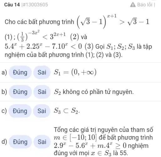 Câu 14 #13003605
Cho các bất phương trình (sqrt (3)-1)^x+1gt sqrt (3)-1
(1) ; ((1)/(3))^-3x^(2)lt 3^2x+1 (2) và
5.4^x+2.25^x-7.10^xlt 0 (3) Gọi S_(1);S_(2);S_(3) là tập
nghiệm của bất phương trình (1);(2) và (3).
a) Đúng
S_(1)=(0,+infty )
b) Đúng
c) Đúng
S_(3)subset S_(2)
Tổng các giá trị nguyên của tham số
min [-10;10] để bất phương trình
2.9^x-5.6^x+m.4^xgeqslant 0 nghiệm
Sai