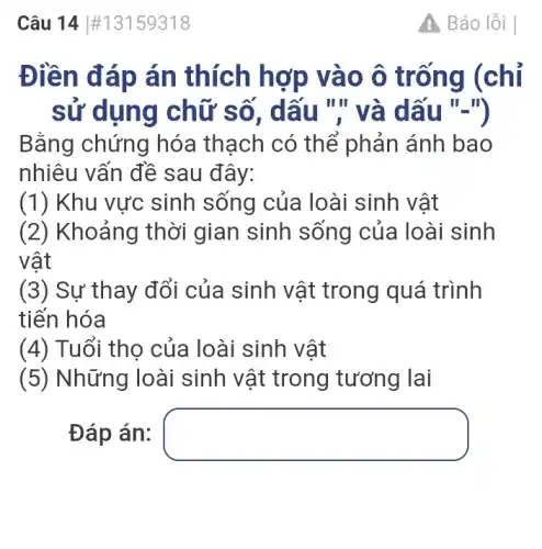 Câu 14 #13159318
Điền đáp án thích hợp vào ô trống (chỉ
sử dụng chữ số, dấu "'' và dấu "-")
Bằng chứng hóa thạch có thể phản ánh bao
nhiêu vấn đề sau đây:
(1) Khu vực sinh sống của loài sinh vật
(2) Khoảng thời gian sinh sống của loài sinh
vật
(3) Sự thay đổi của sinh vật trong quá trình
tiến hóa
(4) Tuổi thọ của loài sinh vật
(5) Những loài sinh vật trong tương lai
Đáp án: square 
A Báo lỗi I