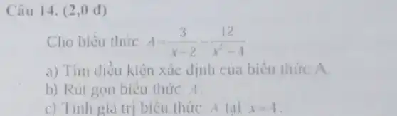 Câu 14. (2 .0 d)
Cho biểu thức A=(3)/(x-2)-(12)/(x^2)-4
a) Tìm điều kiện xác định của biểu thức A.
b) Rút gọn biểu thức A.
c) Tính giá tri biểu thức A tai x=4