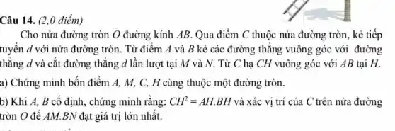 Câu 14. (2,0 điểm)
Cho nửa đường tròn O đường kính AB Qua điểm C thuộc nửa đường tròn, kẻ tiếp
tuyến d với nửa đường tròn. Từ điểm A và B kẻ các đường thǎng vuông góc với đường
thẳng d và cắt đường thẳng d lần lượt tại M và N. Từ C hạ CH vuông góc với AB tại H.
a) Chứng minh bốn điểm A, M, C,H cùng thuộc một đường tròn.
b) Khi A, B cố định, chứng minh rằng: CH^2=AH.BH và xác vị trí của C trên nửa đường
tròn O để AM.BN đạt giá trị lớn nhất.