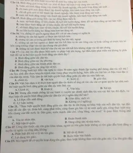 Câu 14. Bình đǎng giới trong lĩnh vực kinh tế được thể hiện ở nội dung nào sau đây?
A. Nam, nữ binh đǎng trong việc thành lập doanh nghiệp, tiến hành hoạt động sản xuất __
B. chi nam giới mới được thành lập doanh nghiệp, tiến hành hoạt động sản xuất. __
C. chi nữ giới mới có thể thành lập doanh nghiệp, tiến hành hoạt động sản xuất __
D. nam, nữ bình đẳng trong việc thành lập doanh nghiệp, tiến hành hoạt động sản xuất. __
mam được tạo điều kiện và cơ hội đề phát huy nǎng lực của minh.
Câu 15. Bình đǎng giới trong lĩnh vực lao động được hiểu là
A. nam, nữ bình đẳng về tiêu chuẩn.độ tuổi khi tuyến dụng, được đối xử bình đẳng tại nơi làm việC.
B. nam được bình đǎng nữ về tiêu chuẩn, độ tuổi khi tuyển dụng.
C. nữ binh đǎng hơn nam về tiêu chuẩn, độ tuổi khi tuyến dụng.
D. ưu tiên tuyến dung lao động nam hơn lao động nữ.
Câu 16. Vợ, chồng có quyền ngang nhau đối với tài sản chung có nghĩa là
A. những tài sản hai người có được sau khi kết hôn.
B. những tài sản có trong gia đình họ hàng hai bên nội, ngoại.
C. những tài sản hai người có được sau khi kết hôn và tài sản riêng của vợ hoặc chồng có trước khi kế
hôn song không nhập vào tài sản chung của gia đình.
D. những tài sản được thừa kế của cha mẹ sau khi kết hôn không nhập vào tài sản chung.
Câu 17: Các dân tộc đều được Nhà nước và pháp luật tôn trọng, tạo điều kiện phát triển mà không bị phâi
biệt đối xử là thể hiện quyền bình đẳng nào dưới đây?
A. Bình đǎng giữa các dân tộC.
B. Bình đẳng giữa các địa phương.
C. Bình đǎng giữa các thành phần dân cư.
D. Bình đǎng giữa các tầng lớp xã hội.
Câu 18: Trong buổi hội diễn vǎn nghệ ki niệm 30 nǎm ngày thành lập trường phổ thông dân tộc nội trú :
các học sinh đều được khuyến khích mặc trang phục truyền thống.biểu diễn các bài hát và điệu múa đặc sl
của dân tộc mình Việc làm đó thể hiện quyền bình đǎng giữa các dân tộc trên lĩnh vực
A. chính trị.
B. vǎn hóa.
C. Kinh tế.
D. giáo dụC.
Câu 19: Việc bảo đảm tỉ lệ thích hợp người dân tộc thiểu số ứng cử vào các các cơ quan quyền lực nhà nướ
thể hiện quyển bình đẳng giữa các dân tộc trên lĩnh vực
A. Chính trị.
B. Kinh tê.
C. Vǎn hóa.
D. Xã hội.
Câu 20: Trong đấu tranh chống lại các hành vi xuyên tạc chính sách dân tộc của các thế lực thù địch, vi
thực hiện tốt quyên bình đẳng giữa các dân tộc có ý nghĩa như thế nào?
A. Là thực tiễn sinh động.
B. Giáo điều, sách vở.
D. Không có ý nghĩa gi.
C. Lý luận suông.
Câu 21. "Thực hiện quyền bình đẳng giữa các dân tộc là tôn trọng sự khác biệt của mỗi dân tộc, tạo điềi
kiện để các dân tộc đoàn kết, cùng phát triển, cùng tham gia bảo vệ an ninh quốc gia, cùng thực hiện mụ
tiêu chung của đất nước là: Dân giàu,nước mạnh, dân chủ,công bằng, vǎn minh là quan điểm thống nhb
của
B. Đoàn thanh niên.
A. Tòa án nhân dân.
D. Đảng cộng sản và nhà nướC.
C. Mặt trận tố quốC.
Câu 22: Công dân thuộc các tôn giáo khác nhau, người có tôn giáo hoặc không có tôn giáo đều bình đang v.
quyền và nghĩa vụ công dân, không
A. Phân biệt đối xử vì lý do tôn giáo.
B. Mê tín dị doan
D. Buôn thần bán thánh.
C. Lợi dụng tôn giáo.
Câu 23: Mọi người đề có quyền hoạt động tôn giáo, theo hoặc không theo một tôn giáo nào. Các tôn giáo đều