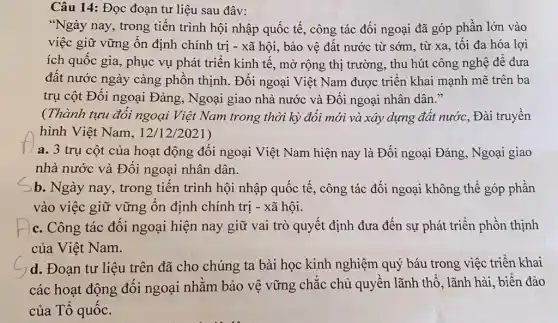 Câu 14: Đọc đoạn tư liệu sau đây:
"Ngày nay, trong tiến trình hội nhập quốc tế, công tác đối ngoại đã góp phần lớn vào
việc giữ vững ổn định chính trị -xã hội, bảo vệ đất nước từ sớm , từ xa, tối đa hóa lợi
ích quốc gia, phục vụ phát triển kinh tế, mở rộng thị trường, thu hút công nghệ để đưa
đất nước ngày càng phồn thịnh. Đối ngoại Việt Nam được triển khai mạnh mẽ trên ba
trụ cột Đối ngoại Đảng, Ngoại giao nhà nước và Đối ngoại nhân dân."
(Thành tựu đối ngoại Việt Nam trong thời kỳ đổi mới và xây dựng đất nước, Đài truyền
hình Việt Nam, 12/12/2021)
a. 3 trụ cột của hoạt động đối ngoại Việt Nam hiện nay là Đối ngoại Đảng, Ngoại giao
nhà nước và Đối ngoại nhân dân.
b. Ngày nay, trong tiến trình hội nhập quốc tế, công tác đối ngoại không thể góp phần
vào việc giữ vững ổn định chính trị - xã hội.
c. Công tác đối ngoại hiện nay giữ vai trò quyết định đưa đến sự phát triển phồn thịnh
của Việt Nam.
d. Đoạn tư liệu trên đã cho chúng ta bài học kinh nghiệm quý báu trong việc triển khai
các hoạt động đối ngoại nhằm bảo vệ vững chắc chủ quyền lãnh thổ, lãnh hải, biển đảo
của Tổ quốc.