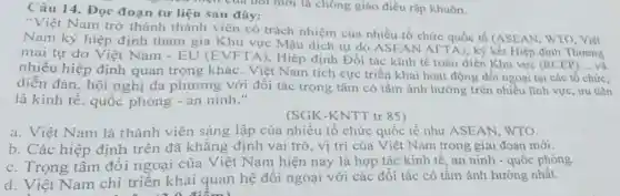 Câu 14. Đọc đoạn tư liệu sau đây:
"Việt Nam trỡ thành thành viên có trách nhiệm của nhiều tổ chức quốc tế (ASEAN. WTO . Việt
Nam ký hiệp định tham gia Khu vực Mậu dịch tự do ASF AN AFTA).ký kết Hiệp định Thương
mại tự do Việt Nam - EU (E VFTA), Hiệp định Đối tác kinh tế toàn diện Khu vực (RCEP)
__
nhiều hiệp định quan trọng khác Việt Nam tích cực triển khai hoạt động đối ngoại tại các tổ chức,
diễn đàn. hội nghị đa phương với đối tác trọng tâm có tầm ảnh hưởng trên nhiều lĩnh vực, ưu tiên
là kinh tế, quốc phòng - an ninh."
(SGK-KNTT tr 85)
a. Việt Nam là thành viên sáng lập của nhiều tổ chức quốc tế như ASEAN, WTO.
b. Các hiệp định trên đã khẳng định vai trò, vị trí của Việt Nam trong giai đoạn mới.
c. Trọng tâm đối ngoại của Việt Nam hiện nay là hợp tác kinh tế, an ninh - quốc phòng.
d. Việt Nam chỉ triển khai quan hệ đối ngoại với các đối tác có tầm ảnh hưởng nhất.
. a a điểm)