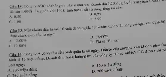 Câu 14: Công ty ABC có thông tin nǎm n như sau:doanh thu
3.200  giá vốn hàng bán 1.5005;1
tài sản 1.600S; hàng tồn kho 100; tính hiệu suất sử dụng tổng tài sản:
A. 0,50
B. 0,94
D. 2,00
C. 1,00
Câu 15: Một khoản đầu tư với lãi suất danh nghĩa
12% /ncheck (a)m
(ghép lãi hàng tháng)xác định lãi
thực của khoản đầu tư này?
B. 12,68% 
A. 12,00% 
D. Tất cả đều sai
C. 12,86% 
Câu 16: Công ty A có kỳ thu tiền bình quân là 40 ngày. Đầu tư của công ty vào khoản phải thi
bình là 15 triệu đồng. Doanh thu thuần hàng nǎm của công ty là bao nhiêu?Giả định một nữ
360 ngày:
B. 150 triệu đồng
A. 135 triệu đồng
C. 360 triệu đồng
D. 960 triệu đồng