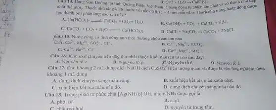 Câu 14. Hang Sơn Đoòng tại tinh Quảng Binh, Việt Nam là hang động tự nhiên lớn nhất và có thạch nhu đẹp
CaO+H_(2)Oarrow Ca(OH)_(2)
nhất thế giới.. Thạch nhũ tǎng kích thước với tốc độ 0,13 - 3 mm mỗi nǎm. Thạch nhũ trong hang động được
tạo thành bởi phản ứng nào sau đây?
A. Ca(HCO_(3))_(2)leftharpoons CaCO_(3)+CO_(2)+H_(2)O
B Ca(OH)_(2)+CO_(2)arrow CaCO_(3)+H_(2)O
C. CaCO_(3)+CO_(2)+H_(2)Oleftharpoons Ca(HCO_(3))_(2)
D CaCl_(2)+Na_(2)CO_(3)arrow CaCO_(3)+2NaCl
Câu 15. Nước cứng có tính cứng tạm thời thường chứa các ion như
Ca^2+,Mg^2+,SO_(4)^2-,Cl^-
B Ca^2+,Mg^2+,HCO_(3)^-
C. Ca^2+,Ba^2+,Cl^-
D Ca^2+,Mg^2+,SO_(4)^2-
Câu 16. Kim loại chuyển tiếp dãy thứ nhất thuộc khối nguyên tố nào sau đây?
A. Nguyên tố s.
B. Nguyên tố p.
C.) Nguyên tố d.
D. Nguyên tố f.
Câu 17. Cho khoảng 2 mL dung dịch NaOH dịch CuSO_(4) Hiện tượng quan sát được là vào ống nghiệm chứa
khoảng 1 mL dung
A. dung dịch chuyển sang màu vàng.
B. xuất hiện kết tủa màu xanh nhạt.
C. xuất hiện kết tủa màu nâu đỏ.
D. dung dịch chuyển sang màu nâu đỏ.
Câu 18. Trong phân tử phức chất [Ag(NH_(3))_(2)]OH nhóm NH_(3) được gọi là
A. phối tử.
B. acid.
C. chất oxi hoá
__
D. nguyên từ trung tâm.