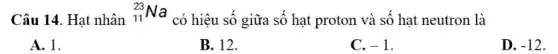 Câu 14. Hạt nhân
(}_{11)^23Na
có hiệu số giữa số hạt proton và số hạt neutron là
A. 1.
B. 12.
C. -1
D. -12