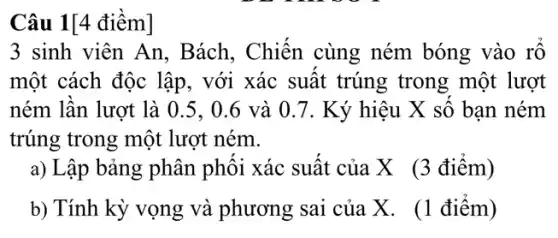 Câu 1[4 điềm]
3 sinh viên An , Bách, Chiến cùng ném bóng vào rổ
một cách độc lập , với xác suất trúng trong một lượt
ném lần lượt là 0.5. 0.6 và 0 .7. Ký hiệu X số bạn ném
trúng trong một lượt ném.
a) Lập bảng phân phối xác suất của X (3 điểm)
b) Tính kỳ vọng và phương sai của X. (1 điểm)