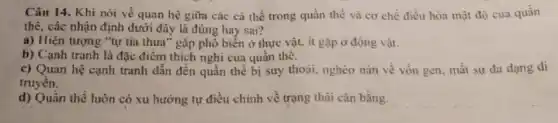 Câu 14. Khi nói về quan hệ giữa các cá thể trong quần thể và cơ chế điều hòa mật độ của quần
thể, các nhận định dưới đây là đúng hay sai?
a) Hiện tượng "tự tia thưa" gặp phổ biển ở thực vật.ít gặp ở động vật.
b) Cạnh tranh là đặc điểm thích nghi của quần thé.
c) Quan hệ cạnh tranh dẫn đến quần thể bị suy thoải,nghèo nản về vốn gen, mất sự đa dạng di
truyền.
d) Quần thể luôn có xu hướng tự điều chinh về trạng thái cân bằng.