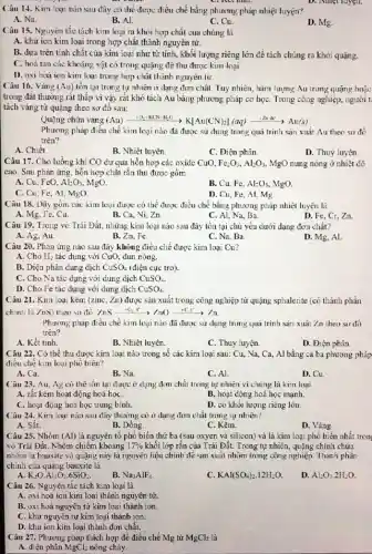 Câu 14. Kim loại nào sau đây có thể được điều chế bằng phương pháp nhiệt luyện?
A. Na.
B. Al.
C. Cu.
D. Mg.
D. Niliet luyen.
Câu 15. Nguyên tắc tách kim loại ra khỏi hợp chất của chúng là
A. khừ ion kim loại trong hợp chất thành nguyên tử.
B. dựa trên tính chất của kim loại như từ tính, khối lượng riêng lớn để tách chúng ra khỏi quạng.
C. hoà tan các khoáng vật có trong quặng đề thu được kim loại
D. oxi hoá ion kim loại trong hợp chất thành nguyên tử.
Câu 16. Vàng (Au)tồn tại trong tự nhiên ở dạng đơm chất. Tuy nhiên, hàm lượng Au trong quãng hoặc
trong đất thường rất thấp vì vậy rất khó tách Au bằng phương pháp cơ họC.Trong công nghiệp, người t
tách vàng từ quặng theo sơ đồ sau:
Quạng chứa vàng (Au) (Au)xrightarrow (1O_(2)/KCNH_(2)O)K[Au(CN)_(2)](aq)xrightarrow (12ndc)Au(s)
Phương pháp điều chế kim loại nào đã được sử dụng trong quá trình sản xuất Au theo sơ đồ
trên?
A. Chiết
B. Nhiệt luyện.
C. Điện phân.
D. Thuỷ luyện
Câu 17. Cho luồng khi CO dư qua hỗn hợp các oxide CuO, Fe_(2)O_(3),Al_(2)O_(3), MgO nung nóng ở nhiệt độ
cao. Sau phản ứng hỗn hợp chất rắn thu được gồm
A. Cu, FeO, Al_(2)O_(3) MgO.
B. Cu, Fe, Al_(2)O_(3) MgO.
C. Cu, Fe, Al, MgO
D. Cu, Fe, Al, Mg
Câu 18. Dãy gồm các kim loại được có thể được điều chế bằng phương pháp nhiệt luyện là
A. Mg, Fe, Cu.
B. Ca, Ni, Zn
C. Al, Na, Ba.
D. Fe, Cr, Zn.
Câu 19. Trong vỏ Trái Đất, những kim loại nào sau đây tồn tại chủ yếu dưới dạng đơn chất?
A. Ag, Au	B. Zn, Fe.	C. Na, Ba
D. Mg, Al.
Câu 20. Phản ứng nào sau đây không điều chế được kim loại Cu?
H_(2)
A. Cho tác dụng với CuO.đun nóng.
B. Diện phân dung dịch CuSO_(4) (điện cực trơ).
C. Cho Na tác dụng với dung dịch CuSO_(4).
D. Cho Fe tác dụng với dung dịch CuSO_(4)
Câu 21. Kim loại kẽm (zinc, Zn) được sản xuất trong công nghiệp từ quặng sphalerite (có thành phần
chính là ZnS) theo so đồ: /nsarrow -0,t^circ arrow /n()arrow +C,t^3arrow /n
Phurmg pháp điều chế kim loại nào đã được sử dụng trong quả trình sản xuất Zn theo sư đồ
trên?
A. Kết tinh.
B. Nhiệt luyện.
C. Thuỷ luyện.
D. Điện phân.
Câu 22. Có thể thu được kim loại nào trong số các kim loại sau: Cu,Na, Ca, Al bằng cả ba phương pháp
điều chế kim loại phó bién?
A. Ca.
B. Na.
C. Al.
D. Cu
Câu 23. Au, Ag có thể tồn lại được ở dạng đơm chất trong tự nhiên vì chúng là kim loại
A. rát kém hoạt động hoá họC.
B. hoạt động hoá học mạnh.
C. hoạt động hoá học trung bình.
D. có khối lượng riêng lớn.
Câu 24. Kim loại nào sau đây thường có ở dạng đơn chất trong tự nhiên?
A. Sắt.
B. Dồng.
C. Kēm.
D. Vàng.
Câu 25. Nhôm (Al)là nguyên tố phổ biến thứ ba (sau oxyen và silicon) và là kim loại phổ biến nhất tron:
vỏ Trái Đất. Nhôm chiếm khoảng 17%  khối lớp rắn của Trái Đất. Trong tự nhiên,quặng chính chứa
nhôm là bauxite và quạng này là nguyên liệu chính để san xuất nhôm trong công nghiệp. Thành phần
chính của quặng bauxite là
K_(2)Ocdot Al_(2)O_(3)cdot 6SiO_(2)
Na_(3)AlF_(6)
KAl(SO_(4))_(2).12H_(2)O.
Al_(2)O_(3).2H_(2)O.
Câu 26. Nguyên tắc tách kim loại là
A. oxi hoá ion kim loại thành nguyên tử.
B. oxi hoá nguyên từ kim loại thành ion
C. khừ nguyên tử kim loại thành ion.
D. khừ ion kim loại thành đơn chất.
Câu 27. Phương pháp thích hợp để điều chế Mg từ MgCl_(2) là
A. điện phân
MgCl_(2) nóng chảy.