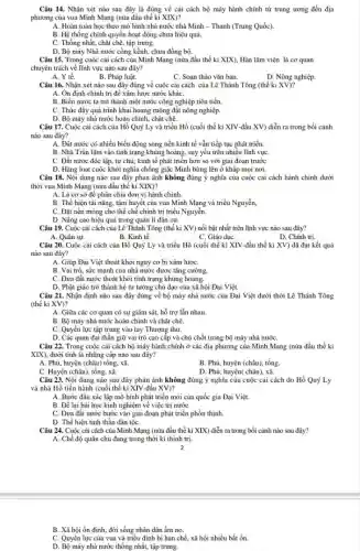 Câu 14. Nhận xét nào sau đây là đúng về cải cách bộ máy hành chính từ trung ương đến địa
phương của vua Minh Mạng (nửa đầu thế kỉ XIX)?
A. Hoàn toàn học theo mô hình nhà nước nhà Minh - Thanh (Trung Quốc).
B. Hệ thống chính quyền hoạt động chưa hiệu quả.
C. Thống nhất, chặt chẽ, tập trung.
D. Bộ máy Nhà nước công kềnh, chưa đồng bộ.
Câu 15. Trong cuộc cải cách của Minh Mạng (nửa đầu thể kỉ XIX), Hàn lâm viện là cơ quan
chuyên trách về lĩnh vực nào sau đây?
tế.
B. Pháp luật.
C. Soan thảo vǎn bản.
D. Nông nghiệp.
Câu 16. Nhận xét nào sau đây đúng về cuộc cải cách của Lê Thánh Tông (thế kỉ XV)?
A. Ôn định chính trị để xâm lược nước kháC.
B. Biến nước ta trở thành một nước công nghiệp tiên tiến.
C. Thúc đấy quá trình khai hoang ruộng đất nông nghiệp.
D. Bộ máy nhà nước hoàn chỉnh, chặt chẽ.
Câu 17. Cuộc cải cách của Hồ Quý Ly và triều Hồ (cuối thế kỉ XIV-đầu XV) diễn ra trong bối cảnh
nào sau đây?
A. Đất nước có nhiều biến động song nền kinh tế vẫn tiếp tục phát triển.
B. Nhà Trần lâm vào tình trạng khủng hoảng.suy yếu trên nhiều lĩnh vựC.
C. Đất nước độc lập, tự chủ, kinh tế phát triển hơn so với giai đoạn trước
D. Hàng loạt cuộc khởi nghĩa chống giặc Minh bùng lên ở khắp mọi nơi.
Câu 18. Nội dung nào sau đây phản ánh không đúng ý nghĩa của cuộc cải cách hành chính dưới
thời vua Minh Mạng (nửa đầu thế kỉ XIX)?
A. Là cơ sở để phân chia đơn vị hành chính.
B. Thể hiện tài nǎng, tâm huyết của vua Minh Mạng và triều Nguyễn,
C. Đặt nền móng cho thể chế chính trị triều Nguyễn.
D. Nâng cao hiệu quả trong quản lí dân cư.
Câu 19. Cuộc cải cách của Lê Thánh Tông (thế kỉ XV)nổi bật nhất trên lĩnh vực nào sau đây?
A. Quân sự.
B. Kinh tế.
C. Giáo dụC.
D. Chính trị.
Câu 20. Cuộc cài cách của Hồ Quý Ly và triều Hồ (cuối thế kỉ XIV -đầu thế kỉ XV)đã đạt kết quả
nào sau đây?
A. Giúp Đại Việt thoát khỏi nguy cơ bị xâm lượC.
B. Vai trò, sức mạnh của nhà nước được tǎng cường.
C. Đưa đất nước thoát khỏi tình trạng khủng hoảng.
D. Phật giáo trở thành hệ tư tưởng chủ đạo của xã hội Đại Việt.
Câu 21. Nhận định nào sau đây đúng về bộ máy nhà nước của Đại Việt dưới thời Lê Thánh Tông
(thế ki XV)?
A. Giữa các cơ quan có sự giám sát,hỗ trợ lẫn nhau.
B. Bộ máy nhà nước hoàn chinh và chặt chẽ.
C. Quyền lực tập trung vào tay Thượng thư.
D. Các quan đại thần giữ vai trò cao cấp và chủ chốt trong bộ máy nhà nướC.
Câu 22. Trong cuộc cải cách bộ máy hành chính ở các địa phương của Minh Mạng (nửa đầu thế kì
XIX), dưới tinh là những cấp nào sau đây?
A. Phủ, huyện (châu) tổng xã.
B. Phủ, huyện (châu), tổng.
C. Huyện (châu), tổng.xã
D. Phủ, huyện( châu), xã.
Câu 23. Nội dung nào sau đây phản ánh không đúng ý nghĩa của cuộc cải cách do Hồ Quý Ly
và nhà Hồ tiến hành (cuối thế kỉ XIV-đầu XV)?
A. Bước đầu xác lập mô hình phát triển mới của quốc gia Đại Việt.
B. Để lại bài học kinh nghiệm về việc trị nướC.
C. Đưa đất nước bước vào giai đoạn phát triển phồn thịnh.
D. Thể hiện tinh thần dân tộC.
Câu 24. Cuộc cài cách của Minh Mạng (nửa đầu thế kỉ XIX) diễn ra trong bối cảnh nào sau đây?
A. Chế độ quân chủ đang trong thời kì thịnh trị.
B. Xã hội ôn định.đời sống nhân dân ấm no.
C. Quyền lực của vua và triều đình bị hạn chế, xã hội nhiều bất ổn.
D. Bộ máy nhà nước thống nhất, tập trung.