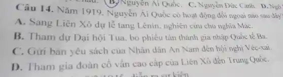 Câu 14 Nǎm 1919 Nguyễn Ái Quốc có hoạt động đối ngoại nào sau đây?
A. Sang Liên Xô dự lễ tang Lênin nghiên cứu chủ nghĩa MáC.
B. Tham dự Đại hội Tua, bỏ phiếu tán thành gia nhập Quốc tế Ba.
C. Gửi bản yêu sách của Nhân dân An Nam đến hội nghị Véc-xai.
D. Tham gia đoàn cố vấn cao cấp của Liên Xô đến Trung QuốC.
hau. B.Nguyên Ai QuốC. C.Nguyễn Đức Cảnh D. Ngô