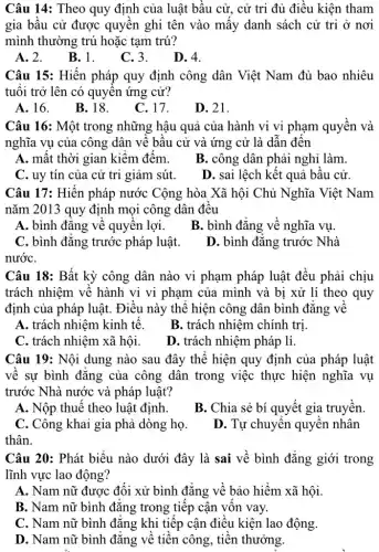 Câu 14: Theo quy định của luật bầu cử, cử tri đủ điều kiện tham
gia bầu cử được quyền ghi tên vào mấy danh sách cử trị ở nơi
mình thường trú hoặc tạm trú?
A. 2.
B.1. .
C. 3.
D. 4.
Câu 15: Hiến pháp quy định công dân Việt Nam đủ bao nhiêu
tuổi trở lên có quyền ứng cử?
A. 16.
B.18.
C. 17.
D. 21.
Câu 16: Một trong những hậu quả của hành vi vi phạm quyền và
nghĩa vụ của công dân về bầu cử và ứng cử là dẫn đến
A. mất thời gian kiểm đếm.
B. công dân phải nghỉ làm.
C. uy tín của cử tri giảm sút.
D. sai lệch kết quả bầu cử.
Câu 17: Hiến pháp nước Cộng hòa Xã hội Chủ Nghĩa Việt Nam
nǎm 2013 quy định mọi công dân đều
A. bình đǎng về quyên lợi.
B. bình đǎng về nghĩa vụ.
C. bình đǎng trước pháp luật.
D. bình đǎng trước Nhà
nướC.
Câu 18: Bất kỳ công dân nào vi phạm pháp luật đều phải chịu
trách nhiệm về hành vi vi phạm của mình và bị xử lí theo quy
định của pháp luật.Điều này thể hiện công dân bình đǎng về
A. trách nhiệm kinh tê.
B. trách nhiệm chính trị
C. trách nhiệm xã hội.
D. trách nhiệm pháp lí.
Câu 19: Nội dung nào sau đây thể hiện quy định của pháp luật
về sự bình đǎng của công dân trong việc thực hiện nghĩa vụ
trước Nhà nước và pháp luật?
A. Nộp thuế theo luật định.
B. Chia sẻ bí quyết gia truyền
C. Công khai gia phả dòng họ.
D. Tự chuyển quyền nhân
thân.
Câu 20: Phát biểu nào dưới đây là sai về bình đẳng giới trong
lĩnh vực lao động?
A. Nam nữ được đối xử bình đẳng về bảo hiểm xã hội.
B. Nam nữ bình đǎng trong tiếp cận vốn vay.
C. Nam nữ bình đǎng khi tiếp cận điều kiện lao động.
D. Nam nữ bình đẳng về tiền công , tiền thưởng.