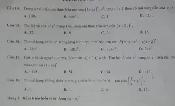 Câu 14. Trong khai triển nhị thức Niu-tơn của (1+3x)^4 số hạng thứ 2 theo số mũ tǎng dần của x là
A. 108x
B. 54x^2
C. 1.
D. 12x
Câu 15. Tim hệ số của x^2y^2 trong khai triển nhị thức Niu-tơn của (x+2y)^4
A. 32.
B. 8.
C. 24
D. 16.
Câu 16. Tim số hạng chứa x^2 trong khai triển nhị thức Niu-tơn của P(x)=4x^2+x(x-2)^4
A. 28x^2
B. -28x^2
C. -24x^2
D. 24x^2
Câu 17. Gọi n là số nguyên dương thỏa mãn A_(n)^3+2A_(n)^2=48 Tìm hệ số của x^3 trong khai triển nhị thị
Niu-tơn của (1-3x)''
A. -108
B. 81.
C. 54.
D. -12
Câu 18. Tìm số hạng không chứa x trong khai triển nhị thức Niu-tơn của ((1)/(x)+x^3)^4
A. 1.
B. 4.
C. 6.
D. 12
Dạng 2. Khai triển biểu thức dạng (a+b)^5