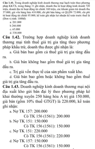 Câu 1.41. Trong doanh nghiệp kinh doanh thương mại hạch toán theo phương
pháp KKTX, trong tháng 11 ghi nhận, doanh thu từ hoạt động kinh doanh 720
triệu, doanh thu từ hoạt động tài chính 160 triệu, các khoản giảm trừ doanh thu
37.000, giá vốn hàng bán 410.000 , chi phí bán hàng và QLDN 72.000 , chi phí
từ hoạt động tài chính 95.000, kế toán ghi nhận lợi nhuận kế toán trước thuế là
(Đơn vị tính: 1000đ):
a. 201.000
b 266.000
c. 65.000
d. 338.000
Câu 1.42. Trường hợp doanh nghiệp kinh doanh
thương mại tính thuế giá trị gia tǎng theo phương
pháp khẩu trừ,, doanh thu được ghi nhân là:
a. Giá bán bao gồm cả thuế giá trị gia tǎng đầu
ra.
b. Giá bán không bao gồm thuế giá trị gia tǎng
đầu ra.
c. Trị giá vốn thực tế của sản phẩm xuất kho.
d. Giá bán bao gồm hoặc không bao gồm thuế
giá trị gia tǎng đâu ra.
Câu 1.43. Doanh nghiệp kinh doanh thương mại nội
địa xuất kho gửi bán đại lý theo phương pháp kê
khai thường xuyên 250 hàng hóa A trị giá 150.000.
giá bán (gồm 10%  thuế GTGT) là 220.000. kế toán
ghi nhận:
a. Nợ TK 157: 2 oo.000
Có TK 156 (1561): 200.000
b Nunderset (.)(o)TK151:150.000
Cacute (o)TK156(1561):220.000
d. Nacute (o)TK157:150.000
Có TK 156 (1561): 150 .000