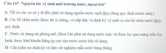 Câu 147: Nguyên tắc vệ sinh môi trường nước, ngoại trừ?
A. Tất cả các cơ sở y tế đều phải sử dụng nguồn nước sạch theo đúng quy định (nước máy).
B. Các bể chứa nước được lát xi mǎng, có nắp đậy và định kỳ vệ sinh cọ rửa bể chứa nước theo
quy định.
C. Nước sử dụng tại phòng mỗ, khoa Sân phải sử dụng nước máy và được lọc qua màng siêu loc
hoặc được khử khuẩn bằng tia cực tím trước trước khi sử dụng
D. Cần kiếm tra định kỳ và làm xét nghiệm mẫu nước hàng tháng