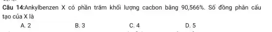 Câu 14:Ankylbenzen X có phần trǎm khối lượng cacbon bằng 90,566%  . Số đồng phân cấu
tạo của X là
A. 2
B. 3
C. 4
D. 5