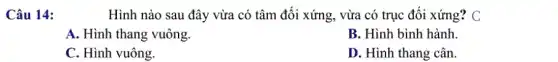 Câu 14:
Hình nào sau đây vừa có tâm đối xứng, vừa có trục đối xứng? C
A. Hình thang vuông.
B. Hình bình hành.
C. Hình vuông.
D. Hình thang cân.