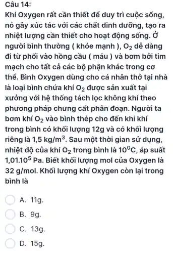 Câu 14:
Khí Oxygen rất cần thiết để duy trì cuộc sống,
nó gây xúc tác với các chất dinh dưỡng, tạo ra
nhiệt lượng cần thiết cho hoạt động sống . Ở
người bình thường (khỏe mạnh ), O_(2) dễ dàng
đi từ phổi vào hồng cầu ( máu )và bơm bởi tim
mạch cho tất cả các bộ phận khác trong cơ
thể. Bình Oxygen dùng cho cá nhân thở tai nhà
là loại bình chứa khí O_(2) được sản xuất tại
xưởng với hệ thống tách lọc không khí theo
phương pháp chưng cất phân đoạn. Người ta
bơm khí O_(2) vào bình thép cho đến khi khí
trong bình có khối lượng 12g và có khối lượng
riêng là 1,5kg/m^3 . Sau một thời gian sử dung,
nhiệt độ của khí O_(2) trong bình là 10^circ C , áp suất
1,01.10^5Pa . Biết khối lượng mol của Oxygen là
32g/mol . Khối lượng khí Oxygen còn lại trong
bình là
A. 11g.
B. 9g.
D. 15g.