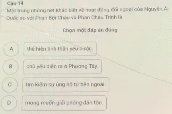 Câu 14
Một trong những nét khác biệt về hoạt động đối ngoại của Nguyển Ái
Quốc so với Phan Bội Châu và Phan Châu Trinh là
Chọn một đáp án đúng
A
thế hiện tinh thần yêu nước.
B
chủ yếu diễn ra ở Phương Tây.
C C
tìm kiếm sự ủng hộ từ bên ngoài.
D D
mong muốn giải phóng dân tộc.