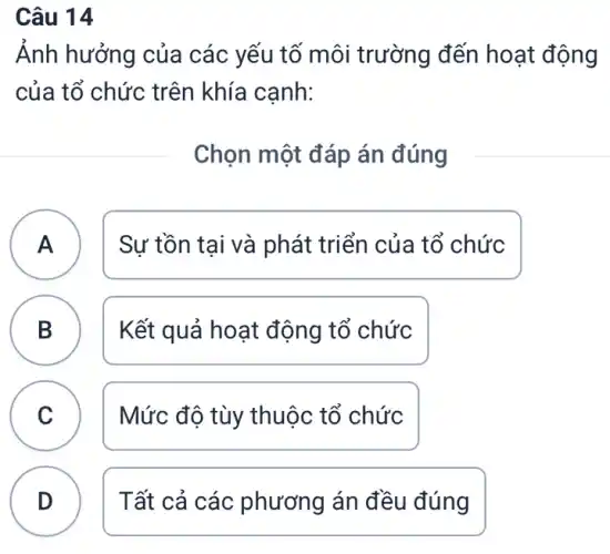 Câu 14
Ảnh hưởng của các yếu tố môi trường đến hoạt động
của tổ chức trên khía cạnh:
Chọn một đáp án đúng
A ) Sự tồn tại và phát triển của tổ chức
B Kết quả hoạt động tổ chức
D
C Mức độ tùy thuộc tổ chức
v
D Tất cả các phương án đều đúng