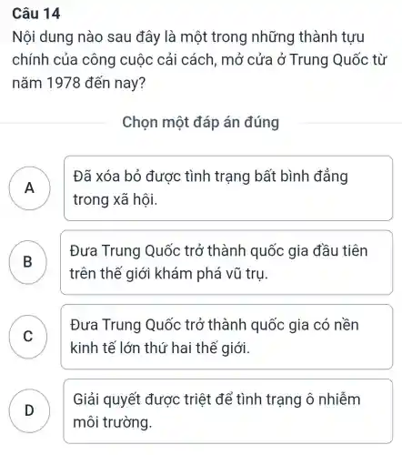 Câu 14
Nội dung nào sau đây là một trong những thành tựu
chính của công cuộc cải cách, mở cửa ở Trung Quốc từ
nǎm 1978 đến nay?
Chọn một đáp án đúng
Đã xóa bỏ được tình trạng bất bình đẳng
- -
trong xã hội.
B
B
Đưa Trung Quốc trở thành quốc : gia đầu tiên
trên thế giới khám phá vũ tru
C
Đưa Trung Quốc trở thành quốc gia có nền
v
kinh tế lớn thứ hai thế giới.
D
Giải quyết được triệt để tình trạng ô nhiễm