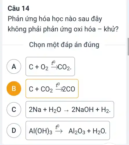 Câu 14
Phản ứng hóa học nào sau đây
không phải phản ứng oxi hóa -khử?
Chọn một đáp án đúng
A
C+O_(2)xrightarrow (t^0)CO_(2)
B D
C+CO_(2)xrightarrow (t^0)2CO
A
C
C
2Na+H_(2)Oarrow 2NaOH+H_(2)
D D
Al(OH)_(3)xrightarrow (t^0)Al_(2)O_(3)+H_(2)O