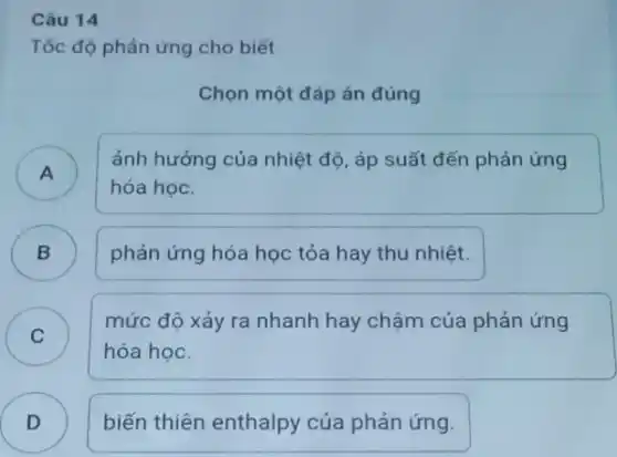 Câu 14
Tốc độ phản ứng cho biết
Chọn một đáp án đúng
A )
ảnh hưởng của nhiệt độ, áp suất đến phản ứng
hóa học.
phản ứng hóa học tỏa hay thu nhiệt.
B )
C )
mức độ xảy ra nhanh hay chậm của phản ứng
hóa học.
D ) biến thiên enthalpy của phản ứng.