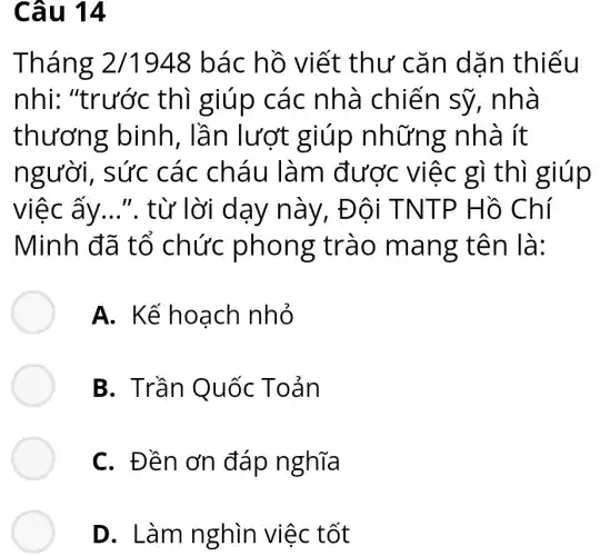 Câu 14
Tháng 2/1948 bác hồ viết thư cǎn dǎn thiếu
nhi: "trước thì giúp các nhà chiến sỹ,, nhà
thương binh, lần lượt giúp những nhà ít
người, sức các cháu làm được việc gì thì giúp
việc ấy .... từ lời dạy này, Đội TNTP Hồ Chí
Minh đã tổ chức phong trào mang tên là:
A. Kế hoạch nhỏ
B. Trần Quốc Toản
C. Đền ơn đáp nghĩa
D. Làm nghìn việc tốt