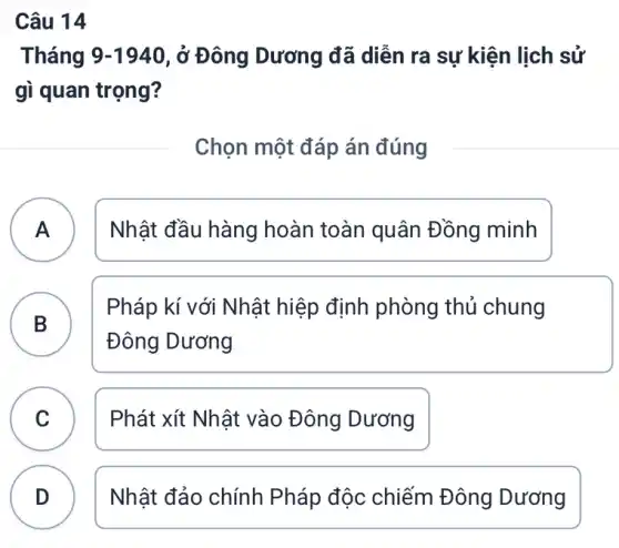 Câu 14
Tháng 9-1940 , ở Đông Dương đã diễn ra sự kiện lịch sử
gì quan trọng?
Chọn một đáp án đúng
A ) Nhật đầu hàng hoàn toàn quân Đồng minh
B
Pháp kí với Nhật hiệp định phòng thủ chung
Đông Dương
.
C Phát xít Nhật vào Đông Dương
v
D Nhật đảo chính Pháp độc chiếm Đông Dương D