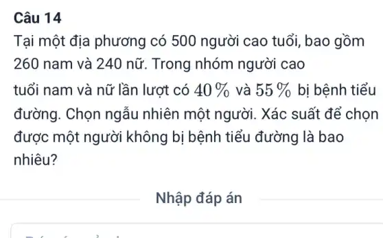 Câu 14
Tại một địa phương có 500 người cao tuổi , bao gồm
260 nam và 240 nữ. Trong nhóm người cao
tuổi nam và nữ lần lượt có 40%  và 55%  bị bệnh tiểu
đường. Chọn ngẫu nhiên một người. Xác suất để chọn
được một người không bị bệnh tiểu đường là bao
nhiêu?