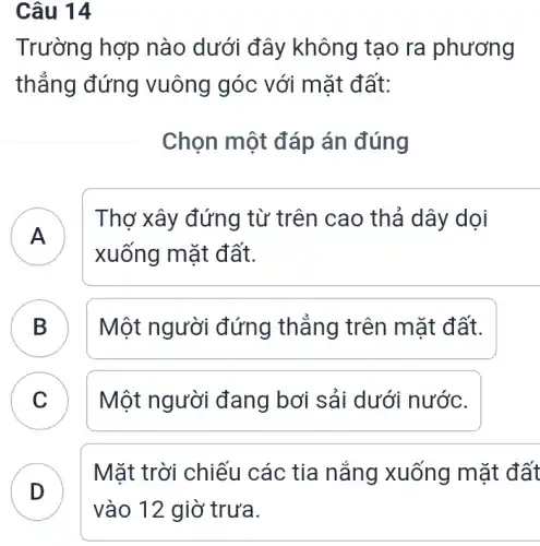 Câu 14
Trường hợp nào dưới đây không tạo ra phương
thẳng đứng vuông góc với mặt đất:
Chọn một đáp án đúng
A
Thợ xây đứng từ trên cao thả dây dọi
xuống mặt đất.
B Một người đứng thẳng trên mặt đất. B
C C
Một người đang bơi sải dưới nước.
D
Mặt trời chiếu các tia nắng xuống mặt đất