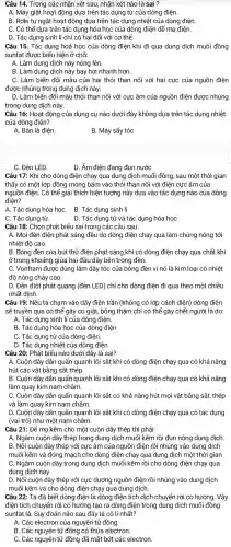 Câu 14.Trong các nhân xét sau nhân xét nào là sai ?
A. Máy giặt hoạt động dưa trên tác : dụng từ của dòng điên.
B. Rơle tự ngắt hoạt động dựa trên tác dụng nhiệt của dòng điện.
C. Có thể dưa trên tác dụng hóa học của dòng điện để mạ điện.
D. Tác dụng sinh lí chỉ có hại đối với cơ thể.
Câu 15. Tác dụng hoá học của dòng điện khi đi qua dung dịch muối đồng
sunfat được biểu hiện ở chỗ:
A. Làm dung dịch này nóng l lên.
B. Làm dung dịch này bay hơi nhanh hơn.
C. Làm biến đổi màu của hai thỏi than nối với hai cực của nguồn điện
được nhúng trong dung dịch này.
D. Làm biến đổi màu thỏi than nối với cực âm của nguồn điện được nhúng
trong dung dịch này.
Câu 16: Hoat động của dụng cụ nào dưới đây không dựa trên tác dụng nhiệt
của dòng điện?
A. Bàn là điện.
B. Máy sấy tóc
C. Đèn LED
D. Ấm điên đang đun nước
Câu 17: Khi cho dòng điện chạy qua dung dịch muối đồng , sau một thời gian
thấy có một lớp đồng mỏng bám vào thỏi than nối với điên cực âm của
nguồn điện . Có thể giải thích hiện tượng này dựa vào tác dụng nào của dòng
điên?
A. Tác dung hóa họC. B. Tác dụng sinh lí
C. Tác dụng từ.
D. Tác dung từ và tác dụng hóa học
Câu 18: Chọn phát biểu sai trong các câu sau:
A. Moi đèn điện phát sáng đều do dòng điện chạy qua làm chúng nóng tới
nhiệt độ cao.
B. Bóng đèn của bút thử điện phát sáng khi có dòng điện chạy qua chất khí
ở trong khoảng giữa hai đầu dây bên trong đèn.
C. Vonfram được dùng làm dây tóc của bóng đèn vì nó là kim loai có nhiêt
độ nóng chảy cao.
D. Đèn điôt phát quang (đèn LED) chỉ cho dòng điện đi qua theo môt : chiều
nhất định.
Câu 19: Nếu ta cham vào dây điện trần (không có lớp cách điện)dòng điên
sẽ truyền qua cơ thể gây co giật, bỏng thâm chí có thể gây chết người là do:
A. Tác dung sinh lí của dòng điện.
B. Tác dụng hóa học của dòng điện
C. Tác dung từ của dòng điên.
D. Tác dụng nhiệt của dòng điện
Câu 20: Phát biểu nào dưới đây là sai?
A. Cuộn dây dẫn quấn quanh lõi sắt khi có dòng điện chạy quê I có khả nǎng
hút các vật bằng sắt thép.
B. Cuộn dây dẫn quấn quanh lõi sắt khi có dòng điện chạy qua có khả nǎng
làm quay kim nam châm.
C. Cuộn dây dẫn quấn quanh lõi sắt có khả nǎng hút mọi vật bằng sắt,, thép
và làm quay kim nam châm.
D. Cuộn dây dẫn quấn quanh lõi sắt khi có dòng điện chạy qua có tác dụng
(vai trò) như một nam châm.
Câu 21: Để ma kẽm cho một cuộn dây thép thì phải:
A. Ngâm cuộn dây thép trong dung dịch muối kẽm rồi đun nóng dung dịch
B. Nối cuộn dây thép với cực âm của nguồn điện rồi nhúng vào dung dịch
muối kẽm và đóng mạch cho dòng điện chạy qua dung dich một thời gian
C. Ngâm cuộn dây trong dung dịch muối kẽm rồi cho dòng điện chạy qua
dung dịch này.
D. Nối cuộn dây thép với cực dương nguồn điện rồi nhúng vào dung dịch
muối kẽm và cho dòng điện chạy qua dung dịch.
Câu 22: Ta đã biết dòng điện là dòng điện tích dịch chuyển rời có hướng. Vậy
điên tích chuyển rời có hướng tạo ra dòng điện trong dung dịch muối đồng
sunfat là: Suy đoán nào sau đây là có lí nhất?
A. Các electron của nguyên tử đồng.
B. Các nguyên tử đồng có thừa electron.
C. Các nguyên tử đồng đã mất bớt các electron.