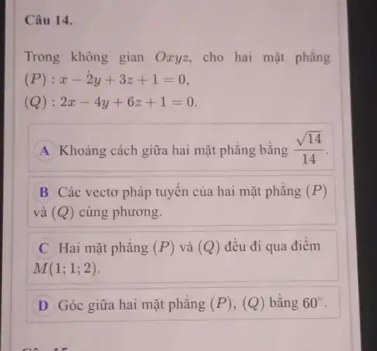 Câu 14.
Trong không gian Oxyz,cho hai mặt phẳng
(P): x-2y+3z+1=0
(Q): 2x-4y+6z+1=0
A Khoảng cách giữa hai mặt phẳng bằng (sqrt (14))/(14)
B Các vectơ pháp tuyến của hai mặt phẳng (P)
và (Q) cùng phương.
C Hai mặt phẳng (P) và (Q) đều đi qua điểm
M(1;1;2)
D Góc giữa hai mặt phẳng (P) , (Q) bằng 60^circ