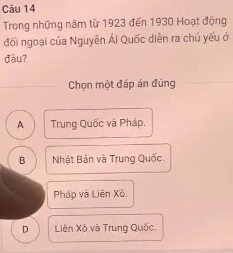 Câu 14
Trong những nǎm từ 1923 đến 1930 Hoạt động
đối ngoại của Nguyễn Ái Quốc diễn ra chủ yếu ở
đâu?
Chọn một đáp án đúng
A Trung Quốc và Pháp.
A
B
Nhật Bản và Trung Quốc.
Pháp và Liên Xô.
D
Liên Xô và Trung Quốc.
B
D