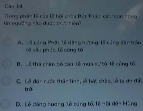 Câu 14
Trong phân lề của tế hội chùa Bút Tháp, các hoạt động
tín nguồng nào được thực hiện?
A. Lê cúng Phật, lễ dâng hướng, tổ cùng đàn trân
tế câu phúc, lễ cúng tổ
B. Lê thả chim bổ câu, lễ múa sư tử, lẽ cúng tố
C. Lê đón rước thần tinh, lễ hát chèo, lỗ ta on đất
trời
D. Lỡ dâng hương , lễ cúng tổ, lẽ hội đến Hùng