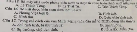 Câu 15. Bộ máy nhà nước phong kiến nước ta được tố chức hoàn chình dưới triều vua r
D. Thu bình thông bào .
A. Lê Thánh Tông.
B. Lý Thái Tổ.
C. Trần Thánh Tông.
Câu 16. Bộ luật được biên soạn dưới thời Lê sơ?
A. Hoàng Việt luật lệ.
B. Hình luật.
C. Hình thư
D. Quốc triều hình luật.
Câu 17. Trong cài cách của vua Minh Mạng (nửa đầu thế kỉ XIX), đứng đầu tỉnh là
A. chủ tịch tỉnh,bí thư tỉnh uỷ.
B. tỉnh trưởng.
C. thị trưởng,, chủ tịch tỉnh.
D. tổng đốc, tuần phủ.
r