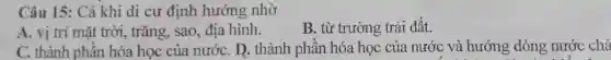 Câu 15: Cá khi di cư định hướng nhờ
A. vị trí mặt trời, trǎng, sao,địa hình.
B. từ trường trái đất.
C. thành phần hóa học của nướC. D. thành phần hóa học của nước và hướng dòng nước chả