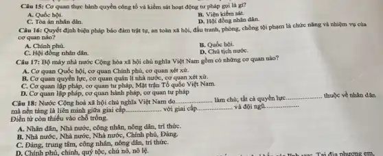 Câu 15: Cơ quan thực hành quyền công tố và kiểm sát hoạt động tư pháp gọi là gì?
B. Viện kiểm sát.
A. Quốc hội.
D. Hội đồng nhân dân.
C. Tòa án nhân dân.
Câu 16: Quyết định biện pháp bảo đảm trật tự, an toàn xã hội, đấu tranh,phòng, chống tội phạm là chức nǎng và nhiệm vụ của
cơ quan nào?
A. Chính phủ.
B. Quốc hội.
C. Hội đồng nhân dân.
D. Chủ tịch nướC.
Câu 17: Bộ máy nhà nước Cộng hòa xã hội chủ nghĩa Việt Nam gồm có những cơ quan nào?
A. Cơ quan Quốc hội, cơ quan Chính phủ, cơ quan xét xử.
B. Cơ quan quyền lực, cơ quan quản lí nhà nước, cơ quan xét xử.
C. Cơ quan lập pháp, cơ quan tư pháp, Mặt trận Tổ quốc Việt Nam.
D. Cơ quan lập pháp, cơ quan hành pháp, cơ quan tư pháp
Câu 18: Nước Cộng hoà xã hội chủ nghĩa Việt Nam do.
__ ....... làm chủ; tất cả quyền lực
__ thuộc về nhân dân
mà nền tảng là liên minh giữa giai cấp. __ với giai cấp... __ và đội ngũ. __
Điền từ còn thiếu vào chỗ trống.
A. Nhân dân, Nhà nước, công nhân, nông dân, trí thứC.
B. Nhà nước, Nhà nước, Nhà nước, Chính phủ, Đảng.
C. Đảng, trung tâm,công nhân, nông dân,trí thứC.
D. Chính phủ, chính,quý tộc, chủ nô , nô lệ.