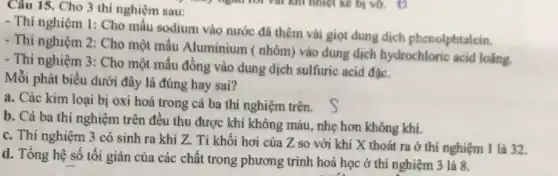 Câu 15. Cho 3 thi nghiệm sau:
- Thí nghiệm 1: Cho mẫu sodium vào nước đã thêm vài giọt dung dịch phenolphtalein.
- Thí nghiệm 2: Cho một mẫu Aluminium (nhôm) vào dung dịch hydrochloric acid loãng.
- Thí nghiệm 3: Cho một mẫu đồng vào dung dịch sulfuric acid đạc.
Mỗi phát biểu dưới đây là đúng hay sai?
a. Các kim loại bị oxi hoá trong cả ba thí nghiệm trên.
b. Cả ba thi nghiệm trên đều thu được khí không màu nhẹ hơn không khí.
c. Thí nghiệm 3 có sinh ra khí Z. Tỉ khối hơi của Z so với khí X thoát ra ở thí nghiệm 1 là 32.
d. Tổng hệ số tối giản của các chất trong phương trình hoá học ở thí nghiệm 3 là 8.