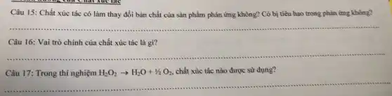 Câu 15: Chất xúc tác có làm thay đồi bản chất cùa sàn phẩm phàn ứng không? Có bị tiêu hao trong phản ứng không?
__
Câu 16: Vai trò chính của chất xúc tác là gì?
__
......................................................................
Câu 17: Trong thí nghiệm H_(2)O_(2)arrow H_(2)O+1/2O_(2) chất xúc tác nào được sử dụng?