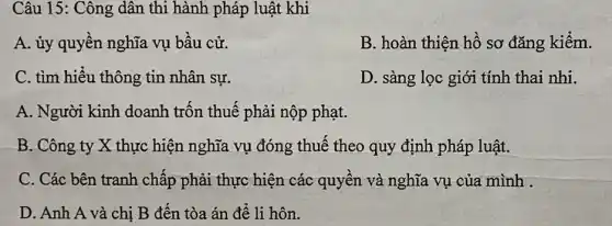 Câu 15: Công dân thi hành pháp luật khi
A. ủy quyền nghĩa vụ bầu cử.
B. hoàn thiện hồ sơ đǎng kiểm.
C. tìm hiểu thông tin nhân sự.
D. sàng lọc giới tính thai nhi.
A. Người kinh doanh trốn thuế phải nộp phạt.
B. Công ty X thực hiện nghĩa vụ đóng thuế theo quy định pháp luật.
C. Các bên tranh chấp phải thực hiện các quyền và nghĩa vụ của mình .
D. Anh A và chị B đến tòa án để li hôn.