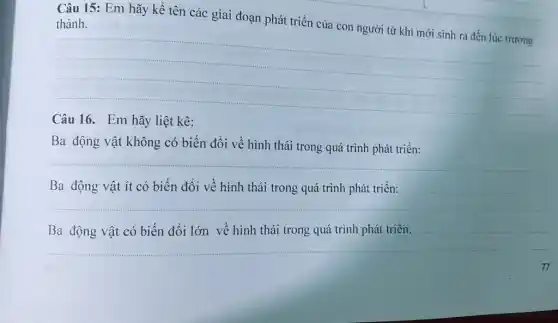 Câu 15: Em hãy kề tên các giai đoạn phát triển của con người từ khi mới sinh ra đến lúc trướng thành.
__
hãy liệt kê:
Ba động vật không có biến đổi về hình thái trong quá trình phát triển:
__
__
Ba động vật ít có biến đổi về hình
__
Ba	vật có biến đổi lớn về hình thái trong quá trình phát triển: complete