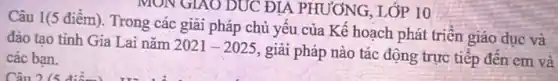 Câu 1(5 điểm). Trong các giải pháp chủ yếu của Kế hoạch phát triển giáo dục và
đào tạo tinh Gia Lai nǎm
2021-2025
giải pháp nào tác động trực tiếp đến em và các ban.
MON GIAO DUC ĐIA PHƯƠNG, LỚP 10