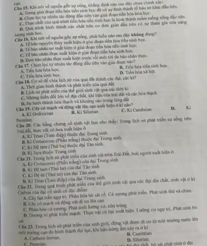 Câu 15. Khi nói về nguồn gốc sự sống, khẳng định nào sau đây chưa chính xác:
A. Trong giai đoạn tiến hóa tiền sinh học đã có sự hình thành tế bào sơ khai đầu tiên.
B. Chọn lọc tự nhiên tác động đầu tiên vào giai đoạn tiến hóa hóa họC.
C. Thực chất của quá trình tiến hóa tiền sinh học là hình thành mầm mống sống đầu tiên.
D. Quá trình hình thành các chất hữu cơ đơn giản đầu tiên có sự tham gia của nǎng
lượng sinh họC.
can.
Câu 16. Khi nói về nguồn gốc sự sống, phát biểu nào sau đây không đúng?
A. Tế bào nguyên thủy xuất hiện ở giai đoạn tiến hóa tiền sinh họC.
B. Tế bào nhân sơ xuất hiện ở giai đoạn tiến hóa tiền sinh họC.
C. Tế bào nhân thực xuất hiện ở giai đoạn tiến hóa sinh họC.
D. Đơn bào nhân thực xuất hiện trước rồi mới tới đa bào nhân thựC.
Câu 17. Chọn lọc tự nhiên tác động đầu tiên vào giai đoạn nào?
B. Tiến hóa tiền sinh họC.
A. Tiến hóa hóa họC.
C. Tiến hóa sinh họC.
D. Tiến hóa xã hội.
Câu 18. Cơ sở để chia lịch sử của quả đất thành các đại, các ki?
A. Thời gian hình thành và phát triển của quả đất
B. Lịch sử phát triển của thế giới sinh vật qua các thời kì
C. Những biến đồi lớn về địa chất,khí hậu của trái đất và các hóa thạch
D. Sự hình thành hóa thạch và khoáng sản trong lòng đất
Câu 19. Cây có mạch và động vật lên cạn xuất hiện ở ki nào?
C. Ki Cambrian
D. Ki
A. Ki Ordivician
B. Ki Silurian
Pecmian
Câu 20. Các bằng chứng cổ sinh vật học cho thấy: Trong lịch sử phát triển sự sống trên
Trái đất, thực vật có hoa xuất hiện ở
A. Ki Trias (Tam điệp) thuộc đại Trung sinh.
B. Ki Cretaceous (Phần trắng) thuộc đại Trung sinh.
C. Ki Đệ tam (Thứ ba) thuộc đại Tân sinh.
D. Ki Jura thuộc Trung sinh
Câu 21. Trong lịch sử phát triển của sinh vật trên Trái Đất,loài người xuất hiện ở
A. Ki Cretaceous (Phần trắng)của đại Trung sinh.
B. Ki Đệ tam (Thứ ba) của đại Tân sinh
C. Ki Đệ tứ (Thứ tư) của đại Tân sinh.
D. Ki Trias (Tam điệp) của đại Trung sinh.
Câu 22. Trong quá trình phát triển của thế giới sinh vật qua các đại địa chất, sinh vật ở kì
Carbon của đại cổ sinh có đặc điểm:
A. Cây hạt trần ngự trị. Phân hóa bò sát cổ. Cá xương phát triển. Phát sinh thú và chim.
B. Cây có mạch và động vật di cư lên cạn
C. Phân hóa cá xương Phát sinh lưỡng cư.côn trùng
D. Dương xi phát triển mạnh. Thực vật có hạt xuất hiện.Lưỡng cư ngư trị.Phát sinh bò
sát.
Câu 23. Trong lịch sử phát triển của sinh giới, động vật được di cư từ môi trường nước lên
môi trường cạn do hình thành đại lụC.khí hậu nóng ấm xảy ra ở ki
B. Cambrian
A. Carboni-ferous.
D. Silurian.
C. Permian.
có đại địa chất bò sát phát sinh ở đại