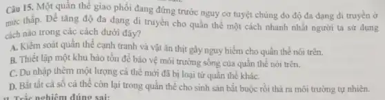 Câu 15. Một quần thể giao phối đang đứng trước nguy cơ tuyệt chủng do độ đa dạng di truyền ở
mức thấp. Để tǎng độ đa dạng di truyền cho quần thể một cách nhanh nhất người ta sử dụng
cách nào trong các cách dưới đây?
A. Kiểm soát quần thể cạnh tranh và vật ǎn thịt gây nguy hiểm cho quần thể nói trên.
B. Thiết lập một khu bảo tồn để bảo vệ môi trường sống của quần thể nói trên.
C. Du nhập thêm một lượng cá thể mới đã bị loại từ quần thể kháC.
D. Bắt tất cả số cá thể còn lại trong quần thể cho sinh sản bắt buộc rồi thả ra môi trường tự nhiên.