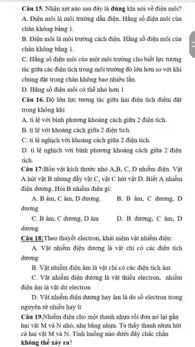 Câu 15. Nhận xét nào sau đây là đúng khi nói về điện môi?
A. Điện môi là môi trường dần điện . Hằng số điện môi của
chân không bằng 1.
B. Điện môi là môi trường cách điện.Hằng số điện môi của
chân không bằng 1.
C. Hằng số điện môi của một môi trường cho biết lực tương
tác giữa các điện tích trong môi trường đó lớn hơn so với khi
chúng đặt trong chân không bao nhiêu lần.
D. Hằng số điện môi có thể nhỏ hơn 1
Câu 16. Độ lớn lực tương tác giữa hai điện tích điểm đặt
trong không khí
A. tỉ lệ với bình phương khoảng cách giữa 2 điện tích.
B. tỉ lệ với khoảng cách giữa 2 điện tích.
C. tỉ lệ nghịch với khoảng cách giữa 2 điện tích
D. tỉ lệ nghịch với bình phương khoảng cách giữa 2 điện
tích.
Câu 17:Bốn vật kích thước nhỏ A.B, C , D nhiễm điện. Vật
A hút vật B nhưng đẩy vật C,, vật C hút vật D. Biết A nhiễm
điện dương. Hỏi B nhiễm điện gì:
A. B âm, C âm, D dương.
dương
B. B âm, C dương, D
C. B âm, C dương, D âm
dương
D. B dương, C âm. D
Câu 18:Theo thuyết electron, khái niệm vật nhiễm điện:
A. Vật nhiễm điện dương là vật chỉ có các điện tích
dương
B. Vật nhiễm điện âm là vật chỉ có các điện tích âm
C. Vật nhiễm điện dương là vật thiếu electron, nhiễm
điện âm là vật dư electron
D. Vật nhiễm điện dương hay âm là do số electron trong
nguyên tử nhiều hay ít
Câu 19.Nhiềm điện cho một thanh nhựa rồi đưa nó lại gần
hai vật M và N nhỏ, nhẹ bằng nhựa. Ta thấy thanh nhựa hút
cả hai vật M và N. Tình huống nào dưới đây chắc chẵn
không thể xảy ra?