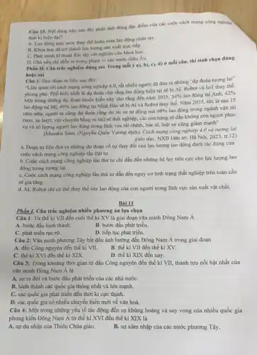 Câu 15. Nội dung nào sau đây phàn ành đúng đặc điểm của các cuộc cách mạng công nghiệp
thời ki hiện đại?
A. Lao động máy móc thay thế hoàn toàn lao động chân tay.
B. Khoa hoc da trở thành lực lượng sản xuất trực tiếp.
C. Phát minh kĩ thuật độc lập với nghiên cứu khoa họC.
D. Chù yếu chi diễn ra trong phạm vi các nước châu Âu.
Phần II. Câu trắc nghiệm đúng sai. Trong mỗi ý a), b),c), d) ở mỗi câu, thí sinh chọn đúng
hoǎc sai
Câu 1: Đọc đoạn tư liệu sau đây:
"Liên quan tới cách mạng công nghiệp 4.0, rất nhiều người đã đưa ra những "dự đoán tương lai"
phong phú. Phổ biến nhất là dự đoán cho rằng lao động hiện tại sẽ bị AI, Robot và IoT thay the.
Một trong những dự đoán thuộc kiểu này cho rằng đến nǎm
2035,34%  lao động tại Anh, 42% 
lao động tại Mĩ, 49% 
lao động tại Nhật Bàn sẽ bị Al và Robot thay thế Nǎm 2035, tức là sau 15
nǎm nữa, người ta cũng dự đoán rằng do lái xe tự động mà
98%  lao động trong ngành vận tải
(taxi, xe buýt, vận chuyển bằng xe tải)sẽ thất nghiệp, các cửa hàng sẽ dần không còn người phục
vụ và số lượng người lao động trong lĩnh vực tài chính,bác sĩ, luật sư cũng giảm mạnh"
(Manabu Sato, (Nguyễn Quốc Vương dịch), Cách mạng công nghiệp 4.0 và tương lai
giáo dục, NXB Dân trí, Hà Nội, 2023 tr.12)
a. Đoạn tư liệu đưa ra những dự đoán về sự thay đổi của lực lượng lao động dưới tác động của
cuộc cách mạng công nghiệp lần thứ tư.
b. Cuộc cách mạng công nghiệp lần thứ tư chỉ dẫn đến những hệ lụy tiêu cực cho lực lượng lao
động trong tương lai.
C. Cuộc cách mạng công nghiệp lần thứ tư dẫn đến nguy cơ tình trạng thất nghiệp trên toàn cầu
sẽ gia tǎng.
d. AI, Robot chi có thể thay thế sức lao động của con người trong lĩnh vực sản xuất vật chất.
Bài 11
Câu 1: Từ thế kỉ VII đến cuối thể kỉ XV là giai đoạn vǎn minh Đông Nam Á
A. bước đầu hình thành.
C. phát triển rực rỡ.
B. bước đầu phát triển.
D. tiếp tục phát triển.
Câu 2: Vǎn minh phương Tây bắt đầu ảnh hưởng đến Đông Nam Á trong giai đoạn
A. đầu Công nguyên đến thế kỉ VII.
B. thế ki VII đến thế kỉ XV.
C. thế kỉ XVI đến thế kỉ XIX.
D. thế ki XIX đến nay.
Câu 3: Trong khoảng thời gian từ đầu Công nguyên đến thế kỉ VII, thành tựu nổi bật nhất của
vǎn minh Đông Nam Á là
A. sự ra đờời và bước đầu phát triển của các nhà nướC.
B. hình thành các quốc gia thống nhất và lớn mạnh.
C. các quốc gia phát triển đến thời kì cực thịnh.
D. các quốc gia có nhiều chuyển biến mới về vǎn hoá.
Câu 4: Một trong những yếu tố tác động đến sự khủng hoảng và suy vong của nhiều quốc gia
phong kiến Đông Nam Á từ thế kỉ XVI đến thế kỉ XIX là
A. sự du nhập của Thiên Chúa giáo.
B. sự xâm nhập của các nước phương Tây.